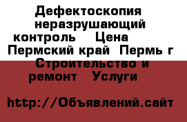 Дефектоскопия, неразрушающий контроль. › Цена ­ 500 - Пермский край, Пермь г. Строительство и ремонт » Услуги   